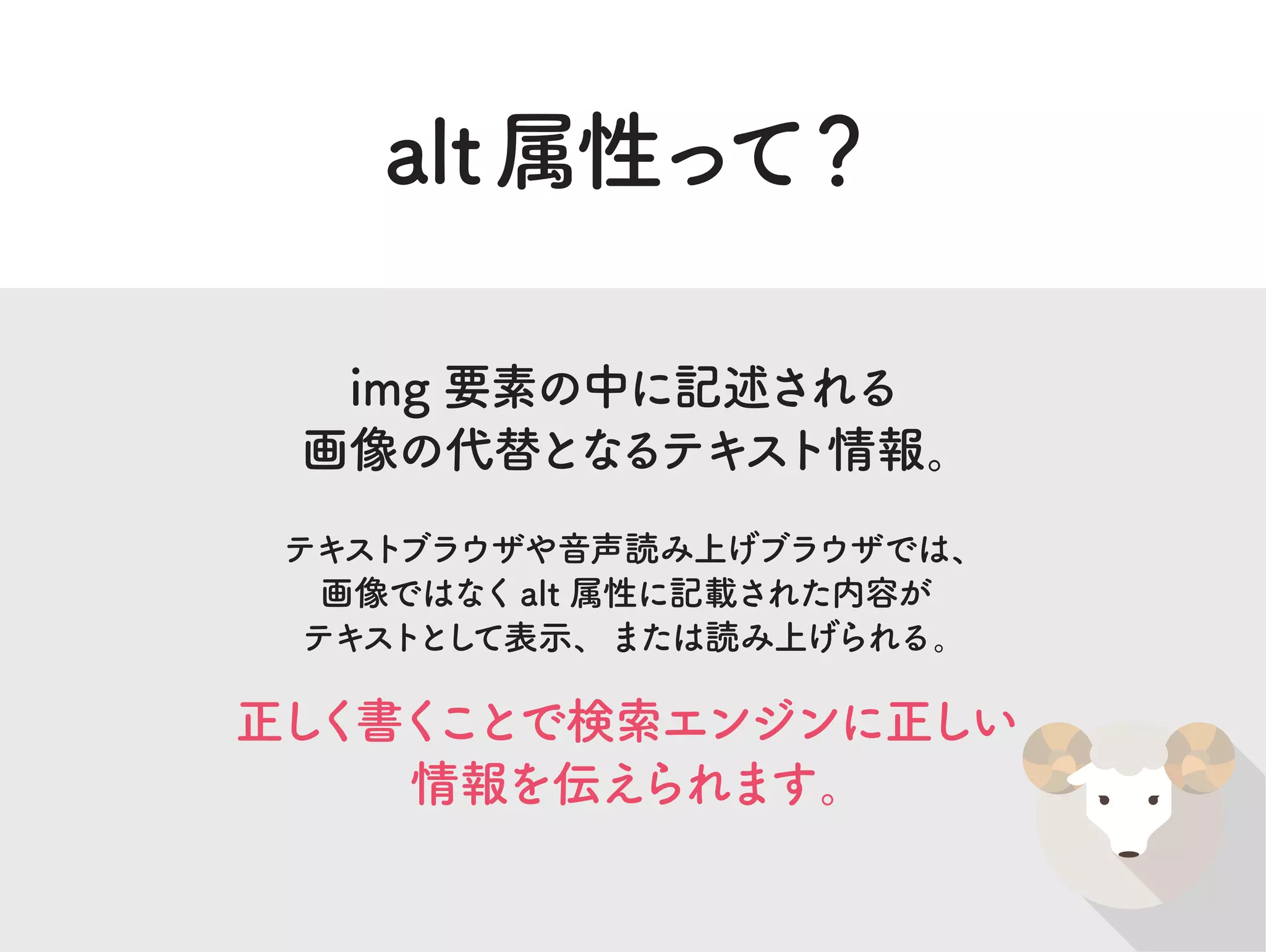 alt属性って？
img 要素の中に記述される
画像の代替となるテキスト情報。
テキストブラウザや音声読み上げブラウザでは、
画像ではなくalt 属性に記載された内容が
テキストとして表示、または読み上げられる。
正しく書くことで検索エンジンに正しい
情報を伝えられます。
 