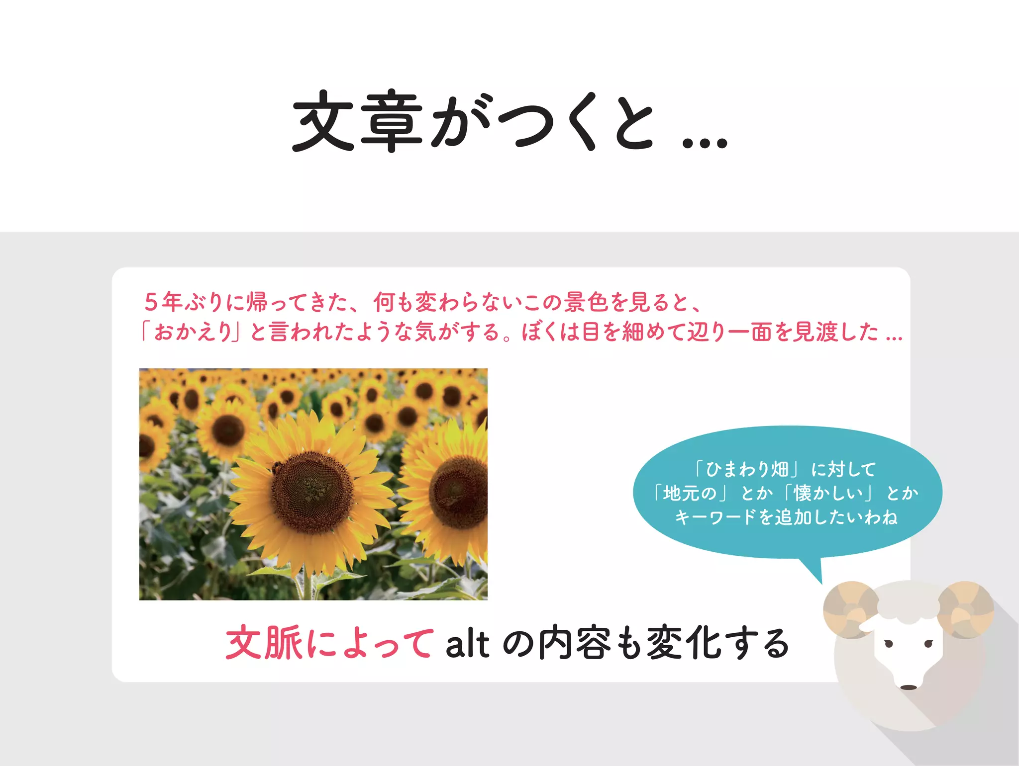 文章がつくと...
５年ぶりに帰ってきた、何も変わらないこの景色を見ると、
「おかえり」と言われたような気がする。ぼくは目を細めて辺り一面を見渡した ...
文脈によってalt の内容も変化する
「ひまわり畑」に対して
「地元の」とか「懐かしい」とか
キーワードを追加したいわね
 