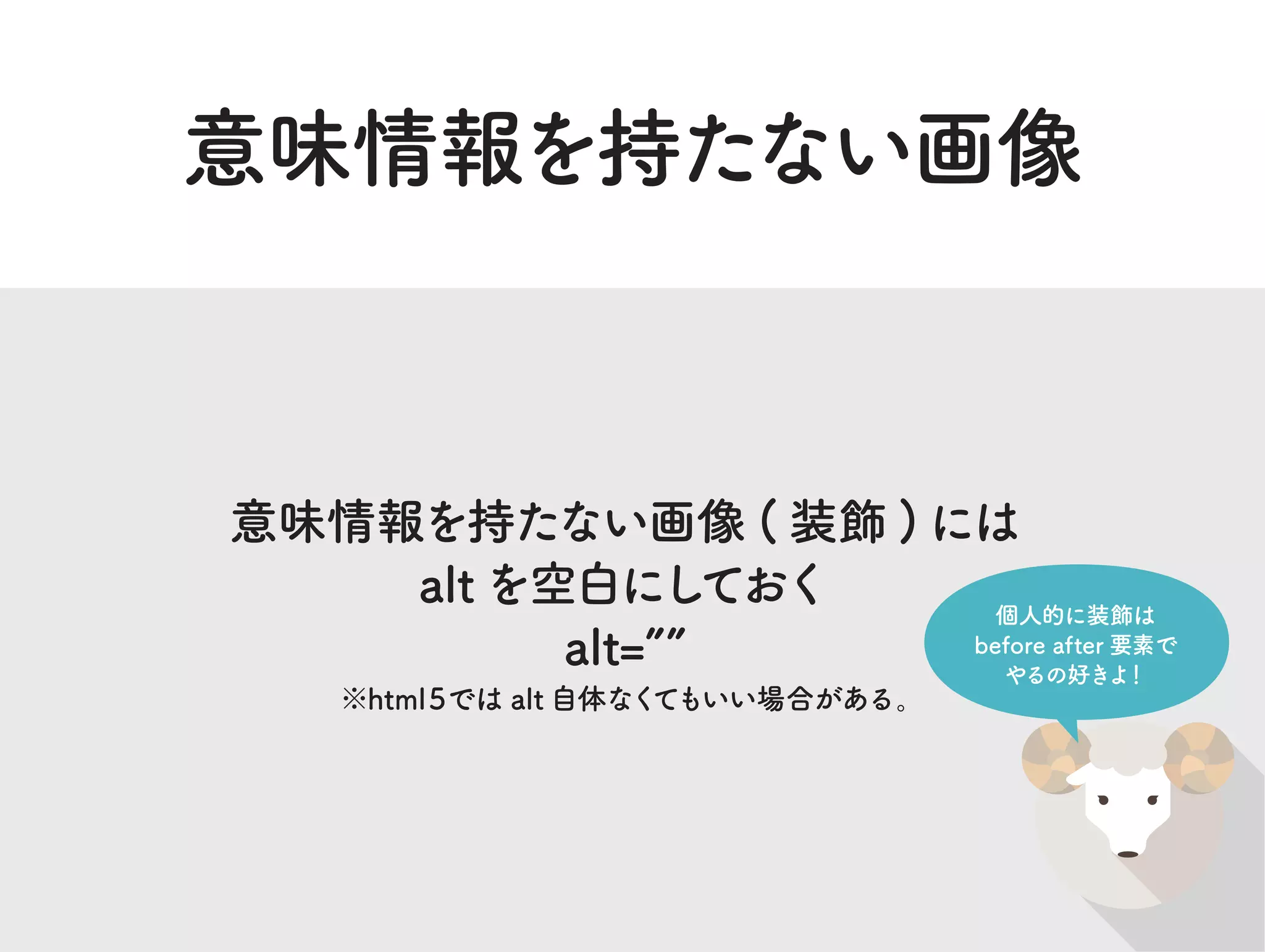 意味情報を持たない画像
意味情報を持たない画像 ( 装飾 ) には
altを空白にしておく
alt=
※html５では alt 自体なくてもいい場合がある。
個人的に装飾は
before after 要素で
やるの好きよ！
 