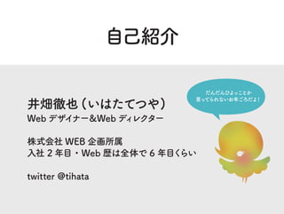 自己紹介
井畑徹也 (いはたてつや)
Web デザイナー＆Web ディレクター
株式会社 WEB 企画所属
入社 2 年目・Web 歴は全体で 6 年目くらい
twitter @tihata
だんだんひよっことか
言ってられないお年ごろだよ！
 