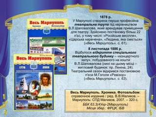 Весь Мариуполь. Хроника. Фотоальбом:
справочное издание / ред. В.В.Маликов. –
Мариуполь: СПД Маликов, 2007. – 320 с.
ББК 63.3(4Укр-2Мариуполь)
Місце збер.: ФРЦК, ІБВ
1878 р.
У Маріуполі створена перша професійна
театральна трупа під керівництвом
В.Л.Шаповалова, який арендував приміщення
для театру. Здійснено постановку більш 22
п'єс, у тому числі: «Російське весілля»,
«Царська наречена», «Людина, яка сміється»
(«Весь Мариуполь», с. 61).
8 листопада 1886 р.
Відбулося відкриття спеціального
театрального будинку – «концертного
залу», побудованого на кошти
В.Л.Шаповалова (нині на цьому місці –
житловий будинок: пр. Леніна, 24).
Театральний сезон відкрився постановкою
п'єси М.Гоголя «Ревізор»
(«Весь Мариуполь», с. 63).
 