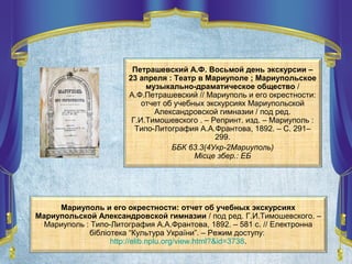 Мариуполь и его окрестности: отчет об учебных экскурсиях
Мариупольской Александровской гимназии / под ред. Г.И.Тимошевского. –
Мариуполь : Типо-Литография А.А.Франтова, 1892. – 581 с. // Електронна
бібліотека “Культура України”. – Режим доступу:
http://elib.nplu.org/view.html?&id=3738.
Петрашевский А.Ф. Восьмой день экскурсии –
23 апреля : Театр в Мариуполе ; Мариупольское
музыкально-драматическое общество /
А.Ф.Петрашевский // Мариуполь и его окрестности:
отчет об учебных экскурсиях Мариупольской
Александровской гимназии / под ред.
Г.И.Тимошевского . – Репринт. изд. – Мариуполь :
Типо-Литография А.А.Франтова, 1892. – С. 291–
299.
ББК 63.3(4Укр-2Мариуполь)
Місце збер.: ЕБ
 