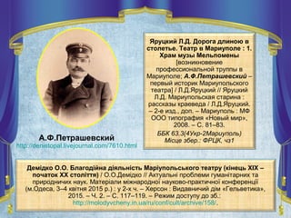Яруцкий Л.Д. Дорога длиною в
столетье. Театр в Мариуполе : 1.
Храм музы Мельпомены
[возникновение
профессиональной труппы в
Мариуполе; А.Ф.Петрашевский –
первый историк Мариупольского
театра] / Л.Д.Яруцкий // Яруцкий
Л.Д. Мариупольская старина :
рассказы краеведа / Л.Д.Яруцкий.
– 2-е изд., доп. – Мариуполь : МФ
ООО типография «Новый мир»,
2008. – С. 81–83.
ББК 63.3(4Укр-2Мариуполь)
Місце збер.: ФРЦК, чз1А.Ф.Петрашевский
http://denistopal.livejournal.com/7610.html
Демідко О.О. Благодійна діяльність Маріупольського театру (кінець XIX –
початок XX століття) / О.О.Демідко // Актуальні проблеми гуманітарних та
природничих наук. Матеріали міжнародної науково-практичної конференції
(м.Одеса, 3–4 квітня 2015 р.) : у 2-х ч. – Херсон : Видавничий дім «Гельветика»,
2015. – Ч. 2. – С. 117–119. – Режим доступу до зб.:
http://molodyvcheny.in.ua/ru/conf/cult/archive/158/.
 