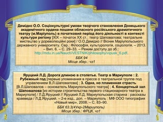 Демідко О.О. Соціокультурні умови творчого становлення Донецького
академічного ордена пошани обласного російського драматичного
театру (м.Маріуполь) в початковий період його діяльності в контексті
культури регіону [XIX – початок XX ст.: театр Шаповалова; театральне
мистецтво у дореволюційні роки] / О.О.Демідко // Вісник Маріупольського
державного університету. Сер.: Філософія, культурологія, соціологія. – 2013.
– Вип. 6. – С. 29–33. – Режим доступу до зб.:
http://mdu.in.ua/Nauch/VESTNIK/philosophy/vipusk_6.pdf.
ББК 94
Місце збер.: чз1
Яруцкий Л.Д. Дорога длиною в столетье. Театр в Мариуполе : 2.
Рубежный год [первые упоминания в прессе о театральной труппе под
управлением В,Л.Шаповалова] ; 3. Одна, но пламенная страсть
[В.Л.Шаповалов – основатель Мариупольского театра] ; 4. Концертный зал
Шаповалова [из истории строительства первого стационарного театра в
Мариуполе] / Л.Д.Яруцкий // Яруцкий Л.Д. Мариупольская старина : рассказы
краеведа / Л.Д.Яруцкий. – 2-е изд., доп. – Мариуполь : МФ ООО типография
«Новый мир», 2008. – С. 83–90.
ББК 63.3(4Укр-2Мариуполь)
Місце збер.: ФРЦК, чз1
 