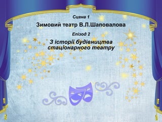 Сцена 1
Зимовий театр В.Л.Шаповалова
Епізод 2
З історії будівництва
стаціонарного театру
 