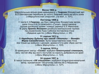 Весна 1904 р.
Маріупольська міська дума арендувала у Уварова (Концертний зал
В.Л.Шаповалова перейшов до нього) Зимовий театр на шість років
(«Мариупольская старина», 2-е вид., с. 101).
Листопад 1908 р.
У театрі І. І.Уварова, що був у минулому Концертним залом,
дана п'єса А.М.Островського «Гроза», представлена
трупою російської драми і комедії дирекції Є.Є.Махоткіна.
В цирку братів Яковенко російсько-малоруською трупою
під управлінням Льва Сабініна поставлена п'єса
«Крадене щастя» («Весь Мариуполь», с. 95).
31 серпня 1913 р.
В Народному будинку при заводі «Нікополь» – бенефіс
Марка Сагайдачного. Була представлена нова п'єса,
яка тільки що вийшла з цензури, драма в 5-ти діях «Крик життя»
(«Весь Мариуполь», с. 103).
З серпня 1919 р.
В приміщенні театру «Солей» відбувся благочинний спектакль,
весь чистий збір від якого поступив на користь Добровольчої армії
(«Весь Мариуполь», с. 123).
24 грудня 1921 р.
В театрі (колишнє «ХХ століття») відбувся літературно-вокальний
вечір, присвячений 100-річному ювілею М.О.Некрасова
(«Весь Мариуполь», с. 127).
 