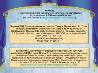 Яруцкий Л.Д. Дорога длиною в столетье. Театр в Мариуполе : 11. Годы
больших испытаний [Мариупольский театр в 1920–1930-е гг.] /
Л.Д.Яруцкий // Яруцкий Л.Д. Мариупольская старина : рассказы краеведа /
Л.Д.Яруцкий. – 2-е изд., доп. – Мариуполь : МФ ООО типография «Новый
мир», 2008. – С. 104–105.
ББК 63.3(4Укр-2Мариуполь)
Місце збер.: ФРЦК, чз1
Демідко О.О. Особливості формування театральної культури
Маріуполя у 20-30-ті роки XX століття [загальні тенденції розвитку театру,
основні проблеми та шляхи їх вирішення у вказаний період, роль
гастролюючих труп і відтворення власного театру] / О.О.Демідко // Вісник
Маріупольського державного університету. Сер.: Філософія, культурологія,
соціологія. – 2014. – Вип. 7. – С. 65–65. – Режим доступу до зб.:
http://mdu.in.ua/Nauch/VESTNIK/philosophy/vipusk_7.pdf.
1920-і рр.
У Маріуполі працював драматичний колектив «Новий театр»
під управлінням А.Н.Борисоглебського
(за мат. сайтів з історії Маріупольського театру).
 