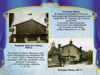 16 липня 1934 р.
До Маріуполя прибув на гастролі
Ленінградський Великий драматичний
театр імені М. Горького. До початку
гастролей
в міському парку культури
і відпочинку був побудований
(за 45 днів) літній театр
(«Весь Мариуполь», с. 146).
Естрада. Кінець ХІХ ст.
Будинок літнього театру.
1934 р.
Раковина естради у Міському саді
була побудована ще наприкінці ХІХ
ст., отже у 1934 р. Мова йшла про
«ще один», або про «великий» літній
театр на 1100 місць
(«150 лет в жизни города»,
с. 9–10).
 