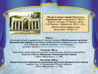 150 лет в жизни города [Мариуполь.
Городской сад, основанный в 1863 г.] :
буклет / под ред. Р.П.Божко ; фото
О.А.Павлюк. – Мариуполь, 2013. – 22 с.
ББК 63.3(4Укр-2Мариуполь)
Місце збер.: ФРЦК, чз1
1934 р.
На основі міського драматичного театру створено Вседонецький музично-
драматичний театр з постійним перебуванням в Маріуполі (худ. керівник –
А.Н.Смирнов, головний режисер – А.В.Іскандер)
(за мат. сайтів з історії Маріупольського театру).
18 квітня 1936 р.
В міському театрі відбулася зустріч із заслуженим артистом республіки,
оперним співаком Михайлом Степановичем Грішко
(«Весь Мариуполь», с. 148).
Листопад 1936 р.
Маріупольський державний російський музичний драматичний театр
показує п'єсу А. Корнейчука «Платон Кречет»
(«Весь Мариуполь», с. 149).
 