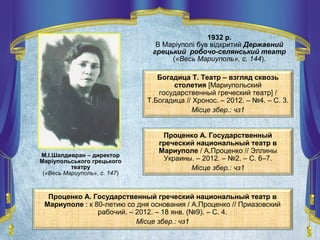 1932 р.
В Маріуполі був відкритий Державний
грецький робочо-селянський театр
(«Весь Мариуполь», с. 144).
М.І.Шалдивран – директор
Маріупольського грецького
театру
(«Весь Мариуполь», с. 147)
Проценко А. Государственный греческий национальный театр в
Мариуполе : к 80-летию со дня основания / А.Проценко // Приазовский
рабочий. – 2012. – 18 янв. (№9). – С. 4.
Місце збер.: чз1
Богадица Т. Театр – взгляд сквозь
столетия [Мариупольский
государственный греческий театр] /
Т.Богадица // Хронос. – 2012. – №4. – С. 3.
Місце збер.: чз1
Проценко А. Государственный
греческий национальный театр в
Мариуполе / А.Проценко // Эллины
Украины. – 2012. – №2. – С. 6–7.
Місце збер.: чз1
 