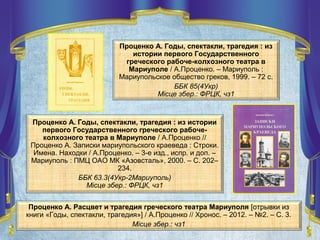 Проценко А. Годы, спектакли, трагедия : из
истории первого Государственного
греческого рабоче-колхозного театра в
Мариуполе / А.Проценко. – Мариуполь :
Мариупольское общество греков, 1999. – 72 с.
ББК 85(4Укр)
Місце збер.: ФРЦК, чз1
Проценко А. Годы, спектакли, трагедия : из истории
первого Государственного греческого рабоче-
колхозного театра в Мариуполе / А.Проценко //
Проценко А. Записки мариупольского краеведа : Строки.
Имена. Находки / А.Проценко. – 3-е изд., испр. и доп. –
Мариуполь : ПМЦ ОАО МК «Азовсталь», 2000. – С. 202–
234.
ББК 63.3(4Укр-2Мариуполь)
Місце збер.: ФРЦК, чз1
Проценко А. Расцвет и трагедия греческого театра Мариуполя [отрывки из
книги «Годы, спектакли, трагедия»] / А.Проценко // Хронос. – 2012. – №2. – С. 3.
Місце збер.: чз1
 