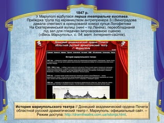 История мариупольского театра // Донецкий академический ордена Почета
областной русский драматический театр г. Мариуполь: официальный сайт. –
Режим доступа: http://dramtheatre.com.ua/istorija.html.
1847 р.
У Маріуполі відбулася перша театральна вистава.
Приїжджа трупа під керівництвом антрепренера З.І.Виноградова
давала спектаклі в орендованій коморі купця Логофетова
На Єкатерининській вулиці (нині – пр.Леніна), переобладнаній
під зал для глядачівз імпровізованою сценою
(«Весь Мариуполь», с. 54; мат. Інтернет-сайтів).
 