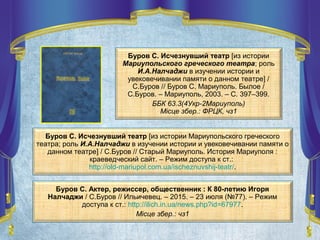 Буров С. Исчезнувший театр [из истории
Мариупольского греческого театра; роль
И.А.Налчаджи в изучении истории и
увековечивании памяти о данном театре] /
С.Буров // Буров С. Мариуполь. Былое /
С.Буров. – Мариуполь, 2003. – С. 397–399.
ББК 63.3(4Укр-2Мариуполь)
Місце збер.: ФРЦК, чз1
Буров С. Исчезнувший театр [из истории Мариупольского греческого
театра; роль И.А.Налчаджи в изучении истории и увековечивании памяти о
данном театре] / С.Буров // Старый Мариуполь. История Мариуполя :
краеведческий сайт. – Режим доступа к ст.:
http://old-mariupol.com.ua/ischeznuvshij-teatr/.
Буров С. Актер, режиссер, общественник : К 80-летию Игоря
Налчаджи / С.Буров // Ильичевец. – 2015. – 23 июля (№77). – Режим
доступа к ст.: http://ilich.in.ua/news.php?id=67977.
Місце збер.: чз1
 