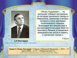 І.А.Налчаджи
http://old-mariupol.com.ua/igor-nalchadzhi/
Буров С. Игорь Налчаджи / С.Буров // Вечерний Мариуполь. – 2010. – 17
марта (№9). – С. 21. – Режим доступа к ст.:
http://www.vecherka.com.ua/news.php?full=1897.
«Игорь Андреевич … по
крупицам собирал материалы
по истории греческого театра в
Мариуполе, режиссер и актеры
которого стали жертвами
политического террора.
Благодаря его инициативе и
настойчивости на доме №24 по
проспекту Ленина установлена
мемориальная доска в память
о греческом театре.»
С.Буров
 