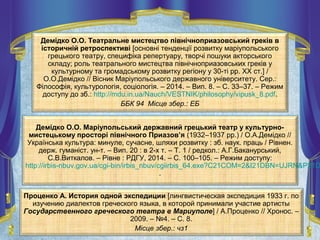 Демідко О.О. Театральне мистецтво північноприазовський греків в
історичній ретроспективі [основні тенденції розвитку маріупольського
грецького театру, специфіка репертуару, творчі пошуки акторського
складу; роль театрального мистецтва північноприазовських греків у
культурному та громадському розвитку регіону у 30-ті рр. XX ст.] /
О.О.Демідко // Вісник Маріупольського державного університету. Сер.:
Філософія, культурологія, соціологія. – 2014. – Вип. 8. – С. 33–37. – Режим
доступу до зб.: http://mdu.in.ua/Nauch/VESTNIK/philosophy/vipusk_8.pdf.
ББК 94 Місце збер.: ЕБ
Демідко О.О. Маріупольський державний грецький театр у культурно-
мистецькому просторі північного Приазов’я (1932–1937 рр.) / О.А.Демідко //
Українська культура: минуле, сучасне, шляхи розвитку : зб. наук. праць / Рівнен.
держ. гуманіст. ун-т. – Вип. 20 : в 2-х т. – Т. 1 / редкол.: А.Г.Баканурський,
С.В.Виткалов. – Рівне : РДГУ, 2014. – С. 100–105. – Режим доступу:
http://irbis-nbuv.gov.ua/cgi-bin/irbis_nbuv/cgiirbis_64.exe?C21COM=2&I21DBN=UJRN&P21D
.
Проценко А. История одной экспедиции [лингвистическая экспедиция 1933 г. по
изучению диалектов греческого языка, в которой принимали участие артисты
Государственного греческого театра в Мариуполе] / А.Проценко // Хронос. –
2009. – №4. – С. 8.
Місце збер.: чз1
 