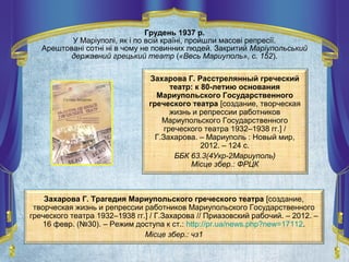 Захарова Г. Расстрелянный греческий
театр: к 80-летию основания
Мариупольского Государственного
греческого театра [создание, творческая
жизнь и репрессии работников
Мариупольского Государственного
греческого театра 1932–1938 гг.] /
Г.Захарова. – Мариуполь : Новый мир,
2012. – 124 с.
ББК 63.3(4Укр-2Мариуполь)
Місце збер.: ФРЦК
Захарова Г. Трагедия Мариупольского греческого театра [создание,
творческая жизнь и репрессии работников Мариупольского Государственного
греческого театра 1932–1938 гг.] / Г.Захарова // Приазовский рабочий. – 2012. –
16 февр. (№30). – Режим доступа к ст.: http://pr.ua/news.php?new=17112.
Місце збер.: чз1
Грудень 1937 р.
У Маріуполі, як і по всій країні, пройшли масові репресії.
Арештовані сотні ні в чому не повинних людей. Закритий Маріупольський
державний грецький театр («Весь Мариуполь», с. 152).
 