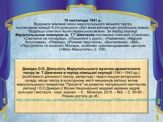 16 листопада 1941 р.
Відкрився зимовий сезон маріупольського міського театру
постановкою комедії А.Островського «Без вини виноватые» російською мовою.
Подальші спектаклі йшли українською мовою. За період окупації
Маріупольським театром ім. Т.Г.Шевченка поставлені спектаклі «Синочок»,
«Сватання на гончарівці», «Пошилися у дурні», «Наймичка», «Маруся
Богуславка», «Ревізор», «Рожеве павутиння», «Безталанна», «Вій»,
«Підступність та кохання» Міллера, особливо «рекомендований» центром
(«Весь Мариуполь», с. 156).
Демідко О.О. Діяльність Маріупольського музично-драматичного
театру ім. Т.Шевченка в період німецької окупації (1941–1943 рр.)
[особливості діяльності театру, репертуар і творчі пошуки акторського
складу, місце театру в культурному житті мешканців регіону; вплив
маріупольського товариства "Просвіта" на розвиток театрального мистецтва
регіону] / О.О.Демідко // Вісник Національної академії керівних кадрів
культури і мистецтв : наук. журнал. – К. : Міленіум, 2015. – №2. – С. 80-85 –
Режим доступу до зб.:
http://old.nakkkim.edu.ua/sites/default/files/documents/page/%5Bsite-date-dd%5D-%5Bsite-
.
 