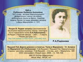 1942 р.
Родіонова Людмила Антонівна,
1921 р.нар., акторка Маріупольського
драматичного театру (до війни),
добровільно пішла на фронт. Кавалер
ордена Леніна та інших урядових нагород
(«Весь Мариуполь», с. 157)
Яруцкий Л.Д. Дорога длиною в столетье. Театр в Мариуполе : 12. Актриса
из Мариуполя [Л.А.Радионова] / Л.Д.Яруцкий // Яруцкий Л.Д. Мариупольская
старина : рассказы краеведа / Л.Д.Яруцкий. – 2-е изд., доп. – Мариуполь : МФ
ООО типография «Новый мир», 2008. – С. 105–109.
ББК 63.3(4Укр-2Мариуполь)
Місце збер.: ФРЦК, чз1
Р.А.Родіонова
Рощин И. Подвиг актрисы [воспоминания
об актрисе мариупольского театра, санитарке
75-го стрелкового полка Л.А.Радионовой] /
И.Рощин // Красная звезда. – 2001. – 7 марта.
– Режим доступа к ст.:
http://old.redstar.ru/2001/03/07_03/cult42.html.
 