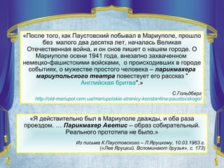 «После того, как Паустовский побывал в Мариуполе, прошло
без малого два десятка лет, началась Великая
Отечественная война, и он снов пишет о нашем городе. О
Мариуполе осени 1941 года, внезапно захваченном
немецко-фашистскими войсками, о происходивших в городе
событиях, о мужестве простого человека – парикмахера
мариупольского театра повествует его рассказ "
Английская бритва".»
С.Гольдберг
http://old-mariupol.com.ua/mariupolskie-stranicy-konstantina-paustovskogo/
«Я действительно был в Мариуполе дважды, и оба раза
проездом. … Парикмахер Аветис – образ собирательный.
Реального прототипа не было.»
Из письма К.Паустовского – Л.Яруцкому, 10.03.1963 г.
(«Лев Яруцкий. Вспоминают друзья», с. 173)
 
