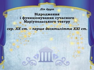 Дія друга
Відродження
і функціонування сучасного
Маріупольського театру
сер. ХХ ст. – перше десятиліття ХХІ ст.
 