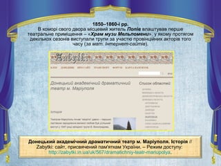 Донецький академічний драматичний театр м. Маріуполя. Історія //
Zabytki: сайт, присвячений пам'яткам України. – Режим доступу:
http://zabytki.in.ua/uk/567/dramatichniy-teatr-mariupolya.
1850–1860-і рр.
В коморі свого двора місцевий житель Попів влаштував перше
театральне приміщення – «Храм музи Мельпомени», у якому протягом
декількох сезонів виступали трупи за участю провінційних акторів того
часу (за мат. Інтернет-сайтів).
 