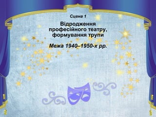 Сцена 1
Відродження
професійного театру,
формування трупи
Межа 1940–1950-х рр.
 