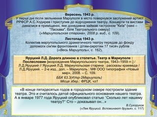 Яруцкий Л.Д. Дорога длиною в столетье. Театр в Мариуполе :
Послесловие [возрождение Мариупольского театра, 1943–1959 гг.] /
Л.Д.Яруцкий // Яруцкий Л.Д. Мариупольская старина : рассказы краеведа /
Л.Д.Яруцкий. – 2-е изд., доп. – Мариуполь : МФ ООО типография «Новый
мир», 2008. – С. 109.
ББК 63.3(4Укр-2Мариуполь)
Місце збер.: ФРЦК, чз1
«В конце пятидесятых годов в городском сквере построили здание
театра. Это и считалось датой официального основания нашего театра.
А в январе 1977 года Яруцкий опубликовал статью "Сколько лет нашему
театру?" Сто – доказывал он...»
В.Сухоруков
(«Лев Яруцкий. Вспоминают друзья», с. 117)
Вересень 1943 р.
У перші дні після звільнення Маріуполя в місто повернувся заслужений артист
РРФСР А.С.Ходирев і приступив до відродження театру. Концерти та вистави
давалися в приміщенні, яке донедавна займав гастроном "Київ" (нині –
"Ласкава", біля Театрального скверу)
(«Мариупольская старина», 2008 р. вид., с. 109).
Листопад 1943 р.
Колектив маріупольського драматичного театру передав до фонду
допомоги сім'ям фронтовиків і дітям-сиротам 17 тисяч рублів
(«Весь Мариуполь», с. 162).
 