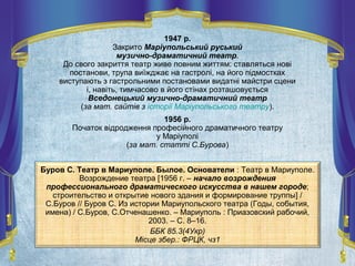 Буров С. Театр в Мариуполе. Былое. Основатели : Театр в Мариуполе.
Возрождение театра [1956 г. – начало возрождения
профессионального драматического искусства в нашем городе;
строительство и открытие нового здания и формирование труппы] /
С.Буров // Буров С. Из истории Мариупольского театра (Годы, события,
имена) / С.Буров, С.Отченашенко. – Мариуполь : Приазовский рабочий,
2003. – С. 8–16.
ББК 85.3(4Укр)
Місце збер.: ФРЦК, чз1
1947 р.
Закрито Маріупольський руський
музично-драматичний театр.
До свого закриття театр живе повним життям: ставляться нові
постанови, трупа виїжджає на гастролі, на його підмостках
виступають з гастрольними постановами видатні майстри сцени
і, навіть, тимчасово в його стінах розташовується
Вседонецький музично-драматичний театр
(за мат. сайтів з історії Маріупольського театру).
1956 р.
Початок відродження професійного драматичного театру
у Маріуполі
(за мат. статті С.Бурова)
 