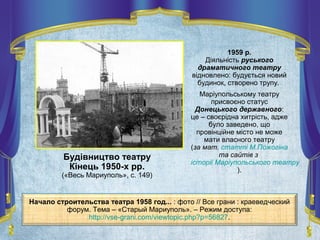 Будівництво театру
Кінець 1950-х рр.
(«Весь Мариуполь», с. 149)
1959 р.
Діяльність руського
драматичного театру
відновлено: будується новий
будинок, створено трупу.
Маріупольському театру
присвоєно статус
Донецького державного:
це – своєрідна хитрість, адже
було заведено, що
провінційне місто не може
мати власного театру
(за мат. статті М.Пожогіна
та сайтів з
історії Маріупольського театру
).
Начало строительства театра 1958 год... : фото // Все грани : краеведческий
форум. Тема – «Старый Мариуполь». – Режим доступа:
http://vse-grani.com/viewtopic.php?p=56827.
 