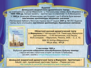 Будинок
Донецького академічного драматичного театру,
що знаходиться у центрі Маріуполя – у Театральному сквері, було збудовано у
1956-1960 рр. Автори проекту – архітектори А.А.Крилова і С.А.Малишенко.
У 1983 р. рішенням облвиконкому цей будинок і ще 5 об'єктів були визнані
пам'ятками архітектури місцевого значення.
Постановою Кабінету Міністрів України від 27 грудня 2001 р. №1761 будинок
театру було оголошено пам'яткою архітектури державного значення.
Областной русский драматический театр
(г.Мариуполь) // Чаплинская О.М. Памятники Мариуполя
рассказывают... / О.М.Чаплинская, Н.В.Пасько,
М.И.Солодкая. – Мариуполь: Рената, 2005. – С. 2, 10.
ББК 63.3(4Укр-2Мариуполь)
Місце збер.: ФРЦК
Донецький академічний драматичний театр м.Маріуполя : Архітектура //
Zabytki: сайт, присвячений пам'яткам України. – Режим доступу:
http://zabytki.in.ua/uk/567/dramatichniy-teatr-mariupolya.
2 листопада 1960 р.
Відбулося урочисте відкриття новозбудованого будинку театру
і перша вистава («Іркутська історія» за п'єсою О.Арбузова)
(за мат. сайтів з історії Маріупольського театру).
 