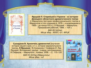 Яруцкий Л. Старейший в Украине : из истории
Донецкого областного драматического театра
(г.Мариуполь) [история профессионального театра в
Мариуполе от его создания в 1878 г. и возрождения в
1959 г. до конца ХХ в.] / Л.Яруцкий. – Мариуполь :
Приазовский рабочий, 1998. – 104 с.
ББК 85.3(4Укр)
Місце збер.: АНХЛ, чз1, ФРЦК
Сухоруков В. Хранитель древностей [изучение
истории нашего края, в т.ч. истории мариупольского
театра, Л.Яруцким] / В.Сухоруков // Сеферов И. Лев
Яруцкий. Вспоминают друзья : очерки, воспоминания /
И.Сеферов. – Мариуполь : Азовье, 2006. – С. 115–120.
ББК 63.3(4Укр-2Мариуполь)
Місце збер.: чз1
 