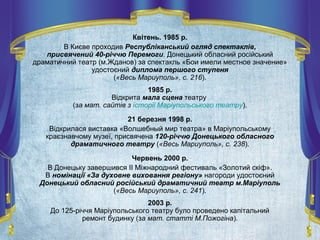 Квітень. 1985 р.
В Києве проходив Республіканський огляд спектаклів,
присвячений 40-річчю Перемоги. Донецький обласний російський
драматичний театр (м.Жданов) за спектакль «Бои имели местное значение»
удостоєний диплома першого ступеня
(«Весь Мариуполь», с. 216).
1985 р.
Відкрита мала сцена театру
(за мат. сайтів з історії Маріупольського театру).
21 березня 1998 р.
Відкрилася виставка «Волшебный мир театра» в Маріупольському
краєзнавчому музеї, присвячена 120-річчю Донецького обласного
драматичного театру («Весь Мариуполь», с. 238).
Червень 2000 р.
В Донецьку завершився II Міжнародний фестиваль «Золотий скіф».
В номінації «За духовне виховання регіону» нагороди удостоєний
Донецький обласний російський драматичний театр м.Маріуполь
(«Весь Мариуполь», с. 241).
2003 р.
До 125-річчя Маріупольського театру було проведено капітальний
ремонт будинку (за мат. статті М.Пожогіна).
 