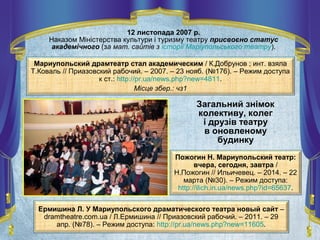 Пожогин Н. Мариупольский театр:
вчера, сегодня, завтра /
Н.Пожогин // Ильичевец. – 2014. – 22
марта (№30). – Режим доступа:
http://ilich.in.ua/news.php?id=65637.
Загальний знімок
колективу, колег
і друзів театру
в оновленому
будинку
12 листопада 2007 р.
Наказом Міністерства культури і туризму театру присвоєно статус
академічного (за мат. сайтів з історії Маріупольського театру).
Ермишина Л. У Мариупольского драматического театра новый сайт –
dramtheatre.com.ua / Л.Ермишина // Приазовский рабочий. – 2011. – 29
апр. (№78). – Режим доступа: http://pr.ua/news.php?new=11605.
Мариупольский драмтеатр стал академическим / К.Добрунов ; инт. взяла
Т.Коваль // Приазовский рабочий. – 2007. – 23 нояб. (№176). – Режим доступа
к ст.: http://pr.ua/news.php?new=4811.
Місце збер.: чз1
 