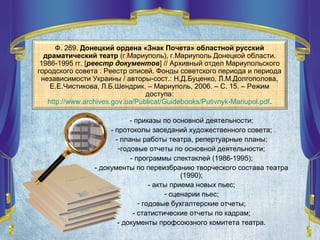- приказы по основной деятельности;
- протоколы заседаний художественного совета;
- планы работы театра, репертуарные планы;
-годовые отчеты по основной деятельности;
- программы спектаклей (1986-1995);
- документы по переизбранию творческого состава театра
(1990);
- акты приема новых пьес;
- сценарии пьес;
- годовые бухгалтерские отчеты;
- статистические отчеты по кадрам;
- документы профсоюзного комитета театра.
Ф. 269. Донецкий ордена «Знак Почета» областной русский
драматический театр (г.Мариуполь), г.Мариуполь Донецкой области.
1986-1995 гг. [реестр документов] // Архивный отдел Мариупольского
городского совета : Реестр описей. Фонды советского периода и периода
независимости Украины / авторы-сост.: Н.Д.Буценко, Л.М.Долгополова,
Е.Е.Чистикова, Л.Б.Шендрик. – Мариуполь, 2006. – С. 15. – Режим
доступа:
http://www.archives.gov.ua/Publicat/Guidebooks/Putivnyk-Mariupol.pdf.
 