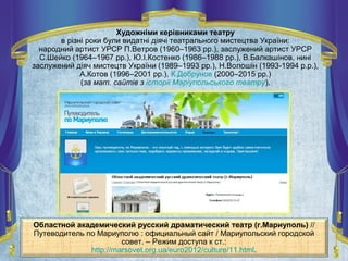 Областной академический русский драматический театр (г.Мариуполь) //
Путеводитель по Мариуполю : официальный сайт / Мариупольский городской
совет. – Режим доступа к ст.:
http://marsovet.org.ua/euro2012/culture/11.html.
Художніми керівниками театру
в різні роки були видатні діячі театрального мистецтва України:
народний артист УРСР П.Ветров (1960–1963 рр.), заслужений артист УРСР
С.Шейко (1964–1967 рр.), Ю.І.Костенко (1986–1988 рр.), В.Балкашінов, нині
заслужений діяч мистецтв України (1989–1993 рр.), Н.Волошін (1993-1994 р.р.),
А.Котов (1996–2001 рр.), К.Добрунов (2000–2015 рр.)
(за мат. сайтів з історії Маріупольського театру).
 