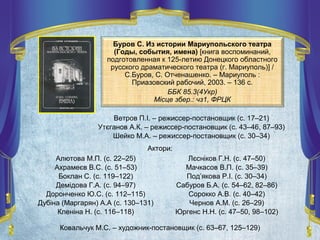 Ветров П.І. – режиссер-постановщик (с. 17–21)
Утєганов А.К. – режиссер-постановщик (с. 43–46, 87–93)
Шейко М.А. – режиссер-постановщик (с. 30–34)
Буров С. Из истории Мариупольского театра
(Годы, события, имена) [книга воспоминаний,
подготовленная к 125-летию Донецкого областного
русского драматического театра (г. Мариуполь)] /
С.Буров, С. Отченашенко. – Мариуполь :
Приазовский рабочий, 2003. – 136 с.
ББК 85.3(4Укр)
Місце збер.: чз1, ФРЦК
Ковальчук М.С. – художник-постановщик (с. 63–67, 125–129)
Алютова М.П. (с. 22–25)
Ахрамеєв В.С. (с. 51–53)
Боклан С. (с. 119–122)
Демідова Г.А. (с. 94–97)
Доронченко Ю.С. (с. 112–115)
Дубіна (Маргарян) А.А (с. 130–131)
Кленіна Н. (с. 116–118)
Лєсніков Г.Н. (с. 47–50)
Мачкасов В.П. (с. 35–39)
Под’якова Р.І. (с. 30–34)
Сабуров Б.А. (с. 54–62, 82–86)
Сорокко А.В. (с. 40–42)
Чернов А.М. (с. 26–29)
Юргенс Н.Н. (с. 47–50, 98–102)
Актори:
 