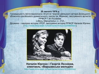 20 лютого 1978 р.
Громадськість міста відзначила 30-річчя творчій діяльності актора Донецького
обласного російського драматичного театру (м. Жданов), заслуженого артиста
РРФСР Г.М.Лєснікова
(«Весь Мариуполь», с. 212).
Дружина – народна акторка УРСР, заслужена акторка РРФСР Наталія Юргенс
(http://www.kino-teatr.ru/teatr/acter/m/sov/325968/bio/).
Наталія Юргенс і Георгій Лєсніков,
спектакль «Варшавська мелодія»
http://www.kino-teatr.ru/teatr/acter/m/sov/325968/bio/
 