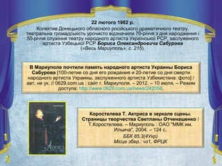 22 лютого 1982 р.
Колектив Донецького обласного російського драматичного театру,
театральна громадськість урочисто відзначили 70-річчя з дня народження і
50-річчя служіння театру народного артиста Української РСР, заслуженого
артиста Узбецької РСР Бориса Олександровича Сабурова
(«Весь Мариуполь», с. 215).
В Мариуполе почтили память народного артиста Украины Бориса
Сабурова [100-летие со дня его рождения и 20-летие со дня смерти
народного артиста Украины, заслуженного артиста Узбекистана: фото] /
авт. не ук. // 0629.com.ua : сайт г. Мариуполя. – 2012. – 10 июля. – Режим
доступа: http://www.0629.com.ua/news/242056.
Коростелева Т. Актриса в зеркале сцены.
Страницы творчества Светланы Отченашенко /
Т.Коростелева. – Мариуполь : ОАО "ММК им.
Ильича", 2004. – 124 с.
ББК 85.3(4Укр)
Місце збер.: чз1, ФРЦК
 