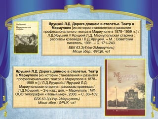 Яруцкий Л.Д. Дорога длиною в столетье. Театр в
Мариуполе [из истории становления и развития
профессионального театра в Мариуполе в 1878–1959 гг.] /
Л.Д.Яруцкий // Яруцкий Л.Д. Мариупольская старина :
рассказы краеведа / Л.Д.Яруцкий. – М. : Советский
писатель, 1991. – С. 171–243.
ББК 63.3(4Укр-2Мариуполь)
Місце збер.: ФРЦК, чз1
Яруцкий Л.Д. Дорога длиною в столетье. Театр
в Мариуполе [из истории становления и развития
профессионального театра в Мариуполе в 1878–
1959 гг.] / Л.Д.Яруцкий // Яруцкий Л.Д.
Мариупольская старина : рассказы краеведа /
Л.Д.Яруцкий. – 2-е изд., доп. – Мариуполь : МФ
ООО типография «Новый мир», 2008. – С. 80–109.
ББК 63.3(4Укр-2Мариуполь)
Місце збер.: ФРЦК, чз1
 
