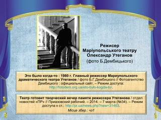 Это было когда-то : 1980 г. Главный режиссер Мариупольского
драматического театра Утеганов / фото Б.Г.Дембицкого // Фотоагентство
Дембицкого : официальный сайт. – Режим доступа:
http://fotodem.org.ua/eto-bylo-kogda-to/.
Театр готовит творческий вечер памяти режиссера Утеганова / отдел
новостей «ПР» // Приазовский рабочий. – 2014. – 7 марта (№34). – Режим
доступа к ст.: http://pr.ua/news.php?new=31463.
Місце збер.: чз1
Режисер
Маріупольського театру
Олександр Утеганов
(фото Б.Дембицького)
 