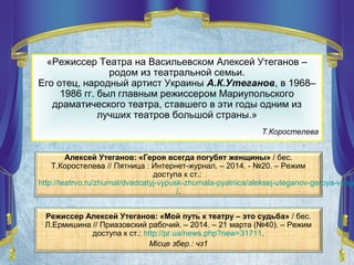 «Режиссер Театра на Васильевском Алексей Утеганов –
родом из театральной семьи.
Его отец, народный артист Украины А.К.Утеганов, в 1968–
1986 гг. был главным режиссером Мариупольского
драматического театра, ставшего в эти годы одним из
лучших театров большой страны.»
Т.Коростелева
Алексей Утеганов: «Героя всегда погубят женщины» / бес.
Т.Коростелева // Пятница : Интернет-журнал. – 2014. - №20. – Режим
доступа к ст.:
http://teatrvo.ru/zhurnal/dvadcatyj-vypusk-zhurnala-pyatnica/aleksej-uteganov-geroya-vsegd
/.
Режиссер Алексей Утеганов: «Мой путь к театру – это судьба» / бес.
Л.Ермишина // Приазовский рабочий. – 2014. – 21 марта (№40). – Режим
доступа к ст.: http://pr.ua/news.php?new=31711.
Місце збер.: чз1
 