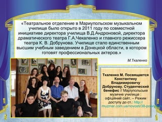 Ткаленко М. Посвящается
Константину
Владимировичу
Добрунову. Студенческий
бенефис // Маріупольське
музичне училище :
офіційний сайт. – Режим
доступу до ст.: http://
muzmar.com.ua/novosti/38-posvyashc
.
«Театральное отделение в Мариупольском музыкальном
училище было открыто в 2011 году по совместной
инициативе директора училища В.Д.Андроновой, директора
драматического театра Г.А.Чекаленко и главного режиссера
театра К. В. Добрунова. Училище стало единственным
высшим учебным заведением в Донецкой области, в котором
готовят профессиональных актеров.»
М.Ткаленко
 
