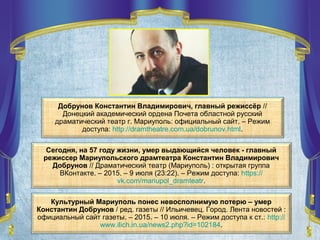 Сегодня, на 57 году жизни, умер выдающийся человек - главный
режиссер Мариупольского драмтеатра Константин Владимирович
Добрунов // Драматический театр (Мариуполь) : открытая группа
ВКонтакте. – 2015. – 9 июля (23:22). – Режим доступа: https://
vk.com/mariupol_dramteatr.
Культурный Мариуполь понес невосполнимую потерю – умер
Константин Добрунов / ред. газеты // Ильичевец. Город. Лента новостей :
официальный сайт газеты. – 2015. – 10 июля. – Режим доступа к ст.: http://
www.ilich.in.ua/news2.php?id=102184.
Добрунов Константин Владимирович, главный режиссёр //
Донецкий академический ордена Почета областной русский
драматический театр г. Мариуполь: официальный сайт. – Режим
доступа: http://dramtheatre.com.ua/dobrunov.html.
 