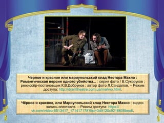 Черное и красное или мариупольский клад Нестора Махно :
Романтическая версия одного убийства... : серия фото / В.Сухоруков ;
режиссёр-постановщик К.В.Добрунов ; автор фото Л.Сандалов. – Режим
доступа: http://dramtheatre.com.ua/mahno.html.
Чёрное и красное, или Мариупольский клад Нестора Махно : видео-
запись спектакля. – Режим доступа: https://
vk.com/video-5513417_171417178?list=3d9120c9216605bec6.
 