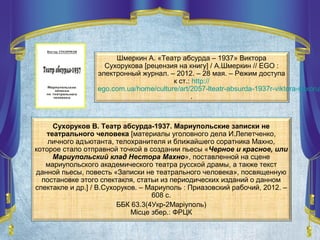 Сухоруков В. Театр абсурда-1937. Мариупольские записки не
театрального человека [материалы уголовного дела И.Лепетченко,
личного адъютанта, телохранителя и ближайшего соратника Махно,
которое стало отправной точкой в создании пьесы «Черное и красное, или
Мариупольский клад Нестора Махно», поставленной на сцене
мариупольского академического театра русской драмы, а также текст
данной пьесы, повесть «Записки не театрального человека», посвященную
постановке этого спектакля, статьи из периодических изданий о данном
спектакле и др.] / В.Сухоруков. – Мариуполь : Приазовский рабочий, 2012. –
608 с.
ББК 63.3(4Укр-2Маріуполь)
Місце збер.: ФРЦК
Шмеркин А. «Театр абсурда – 1937» Виктора
Сухорукова [рецензия на книгу] / А.Шмеркин // EGO :
электронный журнал. – 2012. – 28 мая. – Режим доступа
к ст.: http://
ego.com.ua/home/culture/art/2057-lteatr-absurda-1937r-viktora-suxoruk
.
 