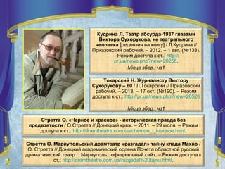 Стретта О. Мариупольский драмтеатр «разгадал» тайну клада Махно /
О. Стретта // Донецкий академический ордена Почета областной русский
драматический театр г. Мариуполь : официальный сайт. – Режим доступа к
ст.: http://dramtheatre.com.ua/razgadal%20tajnu.html.
Кудрина Л. Театр абсурда-1937 глазами
Виктора Сухорукова, не театрального
человека [рецензия на книгу] / Л.Кудрина //
Приазовский рабочий. – 2012. – 1 авг. (№138).
– Режим доступа к ст.: http://
pr.ua/news.php?new=20258.
Місце збер.: чз1
Стретта О. «Черное и красное» - историческая правда без
предвзятости / О.Стретта // Донецкий кряж. – 2011. – 29 июля. – Режим
доступа к ст.: http://dramtheatre.com.ua/chernoe_i_kracnoe.html.
Токарский Н. Журналисту Виктору
Сухорукову – 60 / Л.Токарский // Приазовский
рабочий. – 2013. – 17 окт. (№190). – Режим
доступа к ст.: http://pr.ua/news.php?new=28526
.
Місце збер.: чз1
 