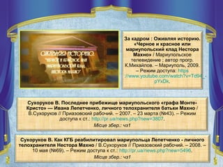 Сухоруков В. Как КГБ реабилитировал мариупольца Лепетченко - личного
телохранителя Нестора Махно / В.Сухоруков // Приазовский рабочий. – 2008. –
10 мая (№69). – Режим доступа к ст.: http://pr.ua/news.php?new=5496.
Місце збер.: чз1
Сухоруков В. Последнее прибежище мариупольского «графа Монте-
Кристо» — Ивана Лепетченко, личного телохранителя батьки Махно /
В.Сухоруков // Приазовский рабочий. – 2007. – 23 марта (№43). – Режим
доступа к ст.: http://pr.ua/news.php?new=3807.
Місце збер.: чз1
За кадром : Оживляя историю.
«Черное и красное или
мариупольский клад Нестора
Махно» / Мариупольское
телевидение ; автор прогр.
К.Михайлов. – Мариуполь, 2009.
– Режим доступа: https
://www.youtube.com/watch?v=Td94_-
pYxDk.
 