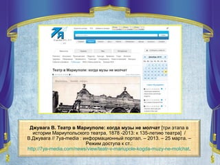 Джувага В. Театр в Мариуполе: когда музы не молчат [три этапа в
истории Мариупольского театра, 1878 -2013: к 135-летию театра] /
В.Джувага // 7ya-media : информационный портал. – 2013. – 25 марта. –
Режим доступа к ст.:
http://7ya-media.com/news/view/teatr-v-mariupole-kogda-muzy-ne-molchat.
 
