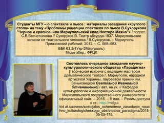 Состоялось очередное заседание научно-
культурологического общества «Парадигма»
[творческая встреча с ведущим мастером
драматического театра г. Мариуполя, народной
артисткой Украины, лауреатом премии им.
Заньковецкой Светланой Ивановной
Отченашенко] / авт. не ук. // Кафедра
культурологии и информационной деятельности
Мариупольского государственного университета :
официальный сайт. – 2015. – 5 мая. – Режим доступа
к ст.: http://mdgu-
kid.at.ua/news/sostojalos_ocherednoe_zasedanie_nauc
hno_kulturologicheskogo_obshhestva_paradigma/2015-
05-05-175.
Студенты МГУ – о спектакле и пьесе : материалы заседания «круглого
стола» на тему «Проблемы рецепции спектакля по пьесе В.Сухорукова
"Черное и красное, или Мариупольский клад Нестора Махно"» / подгот.
С.В.Бесчетникова // Сухоруков В. Театр абсурда-1937. Мариупольские
записки не театрального человека / В.Сухоруков. – Мариуполь :
Приазовский рабочий, 2012. – С. 568–583.
ББК 63.3(4Укр-2Маріуполь)
Місце збер.: ФРЦК
 