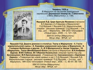 Червень 1929 р.
В Маріуполі на гастролях знаходиться
харківський Державний театр ім. Т.Шевченка.
(«Весь Мариуполь», с. 138).
Яруцкий Л.Д. Дорога длиною в столетье. Театр в Мариуполе : 5. Гости
мариупольской сцены ; 6. Корифеи украинской культуры в Мариуполе ; 8.
Гликерия Федотова и другие ; 9. В.Э.Мейерхольд в театре Уварова ; 10.
«Мариуполь. Театр Менделеевой-Блок» [гастроли в Мариуполе: В.Н.Андреев-
Бурлак, М.М.Глебова, М.Т.Иванов-Козельский, оперная труппа под упр.
Буховецкого; М.Л.Кропивницкий, «Товарищество Саксаганского и Карпенка-
Карого»; «Товарищество новой драмы» и др.] / Л.Д.Яруцкий // Яруцкий Л.Д.
Мариупольская старина : рассказы краеведа / Л.Д.Яруцкий. – 2-е изд., доп. –
Мариуполь : МФ ООО типография «Новый мир», 2008. – С. 90–97; 99–104.
ББК 63.3(4Укр-2Мариуполь)
Місце збер.: ФРЦК, чз1
Яруцкий Л.Д. Цирк братьев Яковенко [гастроли
В.Л.Дурова и А.Л.Дурова в Мариуполе] /
Л.Д.Яруцкий // Яруцкий Л.Д. Мариупольская
старина : рассказы краеведа / Л.Д.Яруцкий. – 2-е
изд., доп. – Мариуполь : МФ ООО типография
«Новый мир», 2008. – С. 121–126.
ББК 63.3(4Укр-2Мариуполь)
Місце збер.: ФРЦК, чз1
 